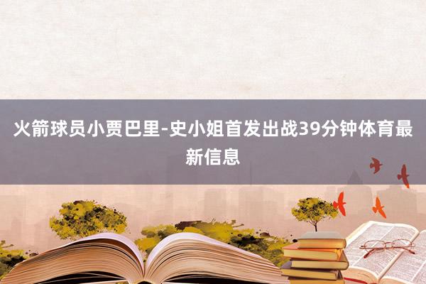 火箭球员小贾巴里-史小姐首发出战39分钟体育最新信息