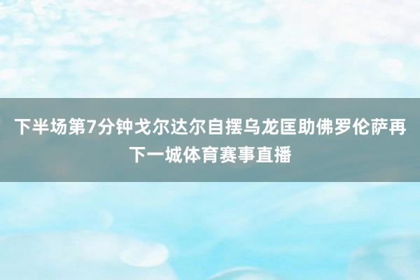 下半场第7分钟戈尔达尔自摆乌龙匡助佛罗伦萨再下一城体育赛事直播