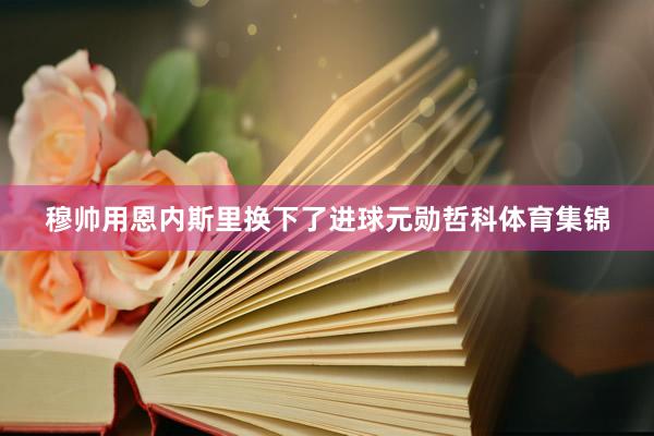 穆帅用恩内斯里换下了进球元勋哲科体育集锦