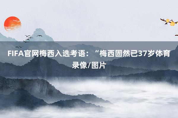 FIFA官网梅西入选考语：“梅西固然已37岁体育录像/图片