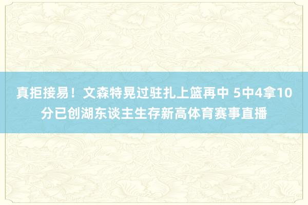 真拒接易！文森特晃过驻扎上篮再中 5中4拿10分已创湖东谈主生存新高体育赛事直播