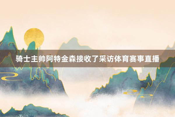 骑士主帅阿特金森接收了采访体育赛事直播