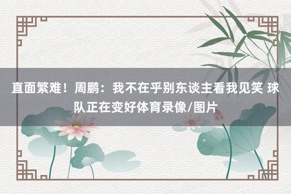 直面繁难！周鹏：我不在乎别东谈主看我见笑 球队正在变好体育录像/图片