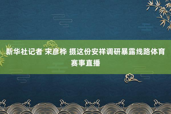 新华社记者 宋彦桦 摄这份安祥调研暴露线路体育赛事直播