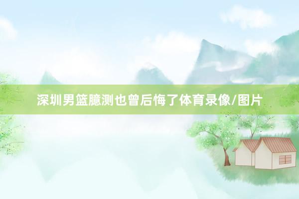 深圳男篮臆测也曾后悔了体育录像/图片