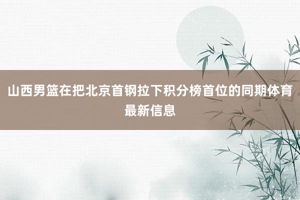山西男篮在把北京首钢拉下积分榜首位的同期体育最新信息