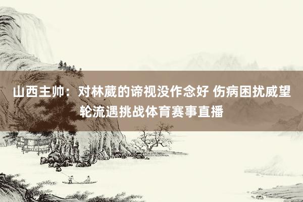 山西主帅：对林葳的谛视没作念好 伤病困扰威望轮流遇挑战体育赛事直播
