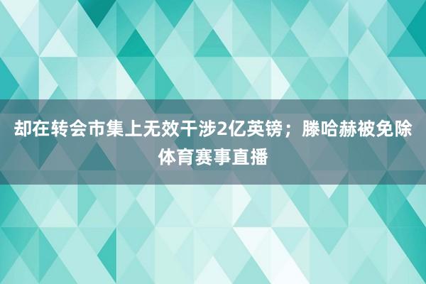 却在转会市集上无效干涉2亿英镑；滕哈赫被免除体育赛事直播