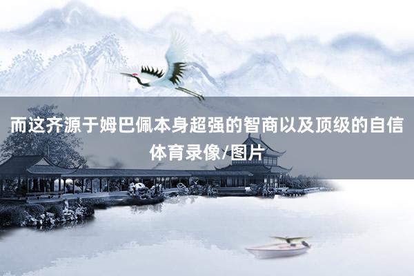 而这齐源于姆巴佩本身超强的智商以及顶级的自信体育录像/图片