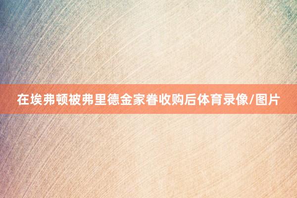 在埃弗顿被弗里德金家眷收购后体育录像/图片