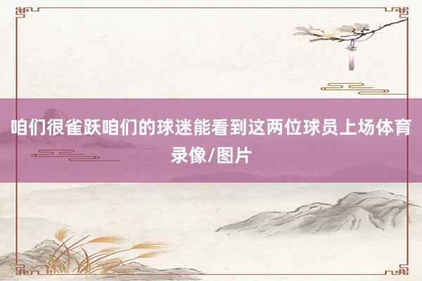 咱们很雀跃咱们的球迷能看到这两位球员上场体育录像/图片