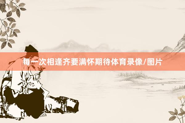 每一次相逢齐要满怀期待体育录像/图片