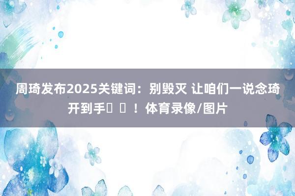 周琦发布2025关键词：别毁灭 让咱们一说念琦开到手✌️！体育录像/图片