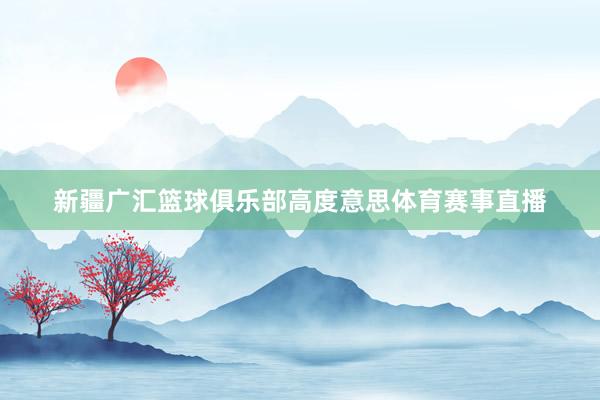 新疆广汇篮球俱乐部高度意思体育赛事直播