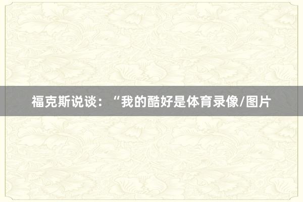 福克斯说谈：“我的酷好是体育录像/图片