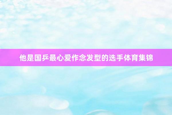 他是国乒最心爱作念发型的选手体育集锦