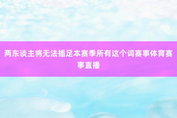 两东谈主将无法插足本赛季所有这个词赛事体育赛事直播
