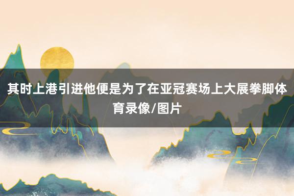 其时上港引进他便是为了在亚冠赛场上大展拳脚体育录像/图片