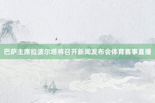 巴萨主席拉波尔塔将召开新闻发布会体育赛事直播