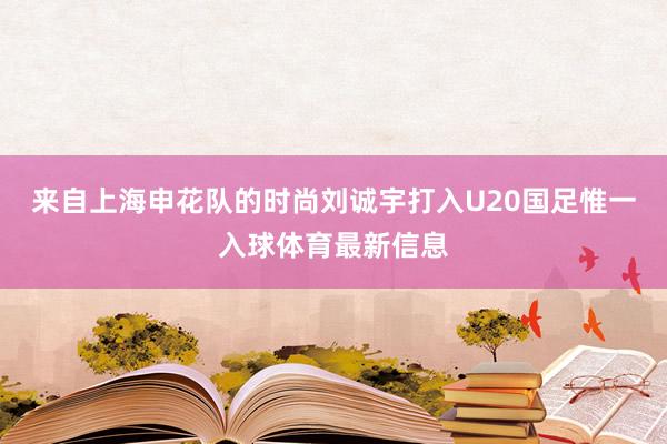 来自上海申花队的时尚刘诚宇打入U20国足惟一入球体育最新信息