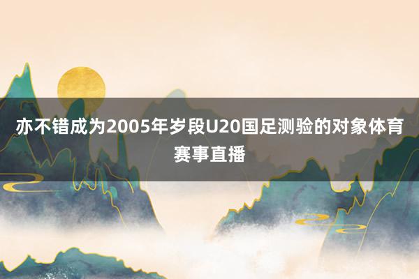 亦不错成为2005年岁段U20国足测验的对象体育赛事直播