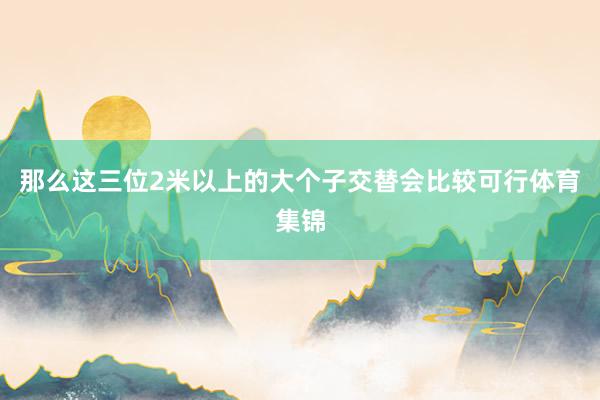 那么这三位2米以上的大个子交替会比较可行体育集锦