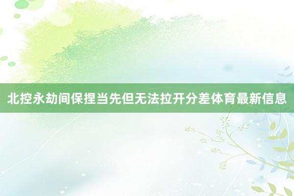 北控永劫间保捏当先但无法拉开分差体育最新信息