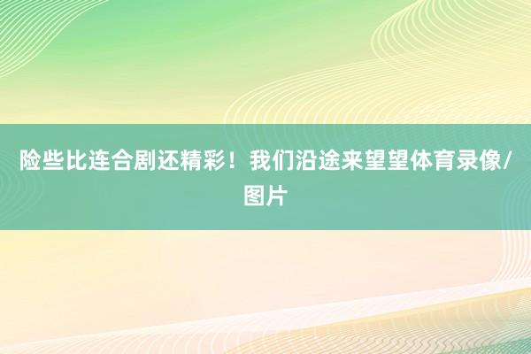 险些比连合剧还精彩！我们沿途来望望体育录像/图片