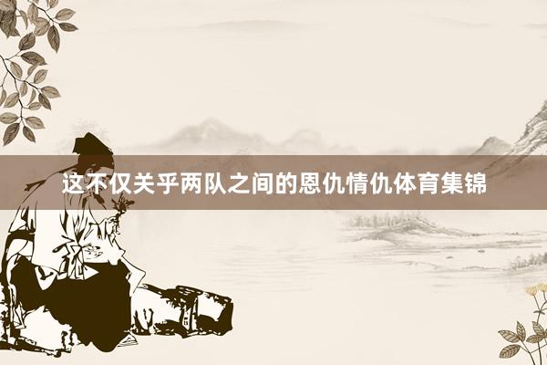 这不仅关乎两队之间的恩仇情仇体育集锦