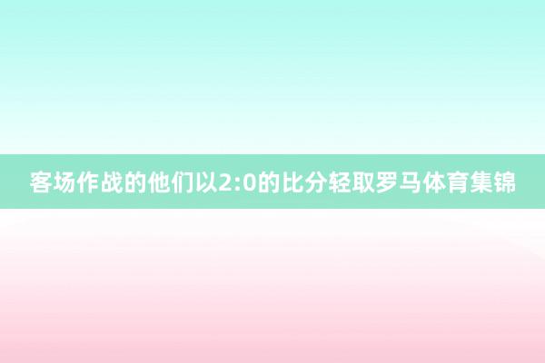 客场作战的他们以2:0的比分轻取罗马体育集锦