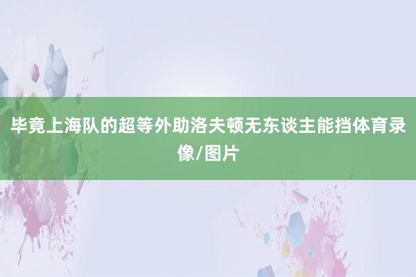 毕竟上海队的超等外助洛夫顿无东谈主能挡体育录像/图片