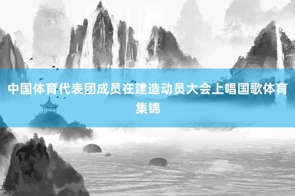 中国体育代表团成员在建造动员大会上唱国歌体育集锦