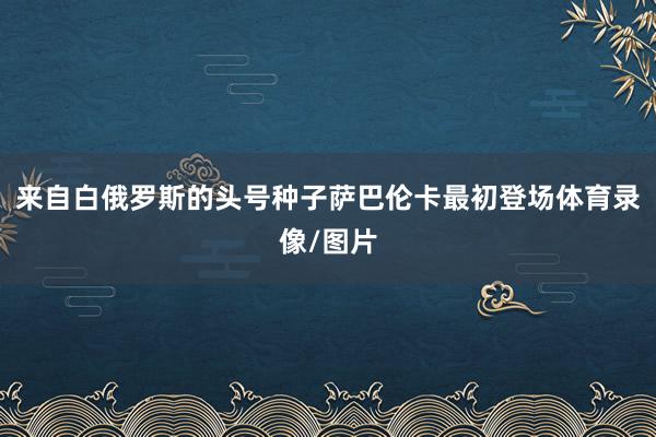 来自白俄罗斯的头号种子萨巴伦卡最初登场体育录像/图片