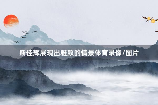 斯佳辉展现出雅致的情景体育录像/图片