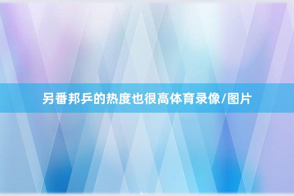 另番邦乒的热度也很高体育录像/图片