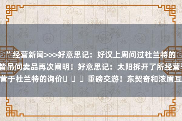 ”经营新闻>>>好意思记:好汉上周问过杜兰特的情况 但太阳说KD和布克皆吊问卖品再次阐明!好意思记:太阳拆开了所经营于杜兰特的询价 重磅交游!东契奇和浓眉互换东家! 体育最新信息