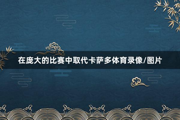 在庞大的比赛中取代卡萨多体育录像/图片