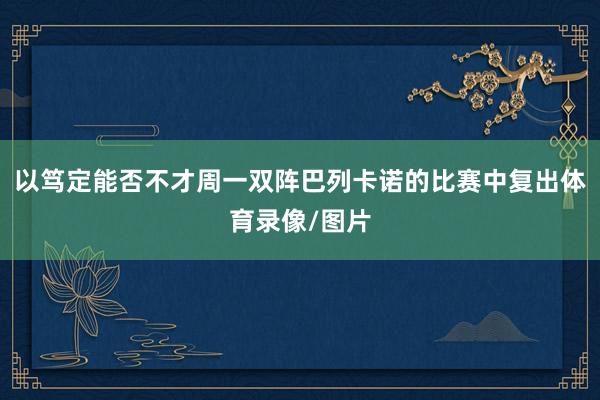 以笃定能否不才周一双阵巴列卡诺的比赛中复出体育录像/图片