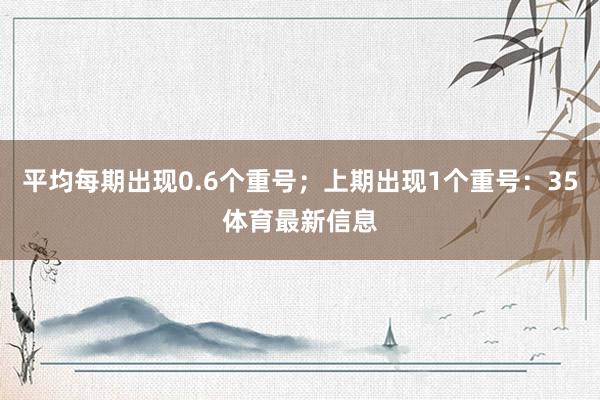 平均每期出现0.6个重号；上期出现1个重号：35体育最新信息