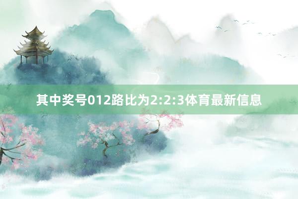 其中奖号012路比为2:2:3体育最新信息