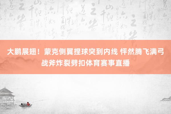 大鹏展翅！蒙克侧翼捏球突到内线 怦然腾飞满弓战斧炸裂劈扣体育赛事直播