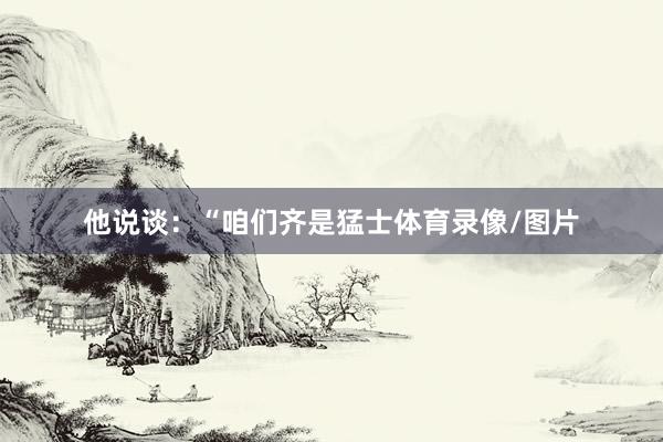 他说谈：“咱们齐是猛士体育录像/图片