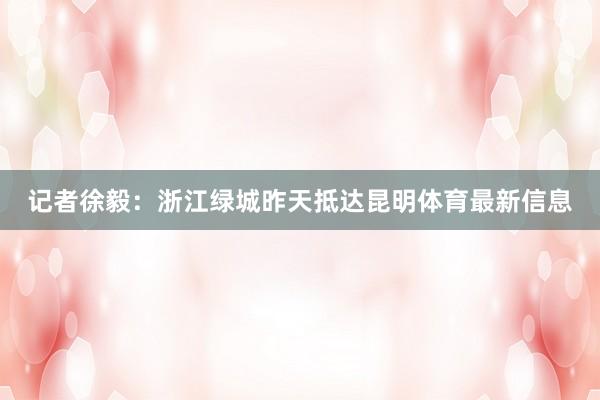 记者徐毅：浙江绿城昨天抵达昆明体育最新信息