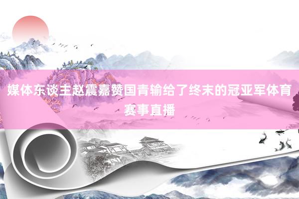 媒体东谈主赵震嘉赞国青输给了终末的冠亚军体育赛事直播