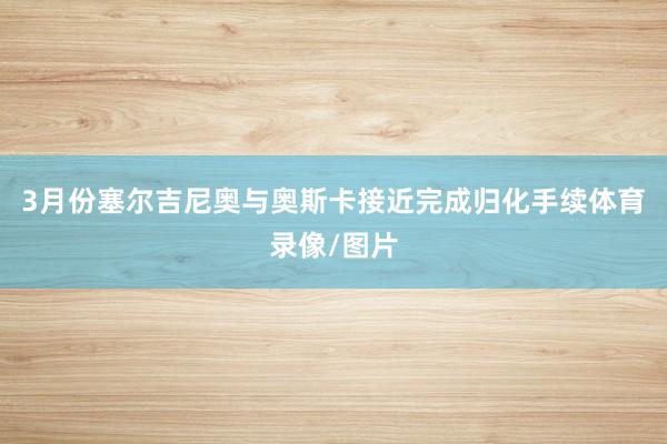 3月份塞尔吉尼奥与奥斯卡接近完成归化手续体育录像/图片