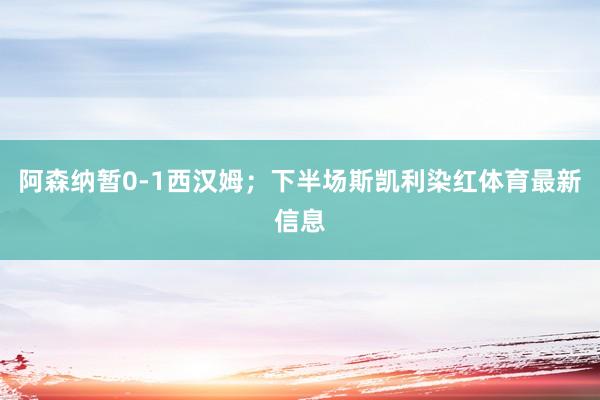 阿森纳暂0-1西汉姆;下半场斯凯利染红体育最新信息