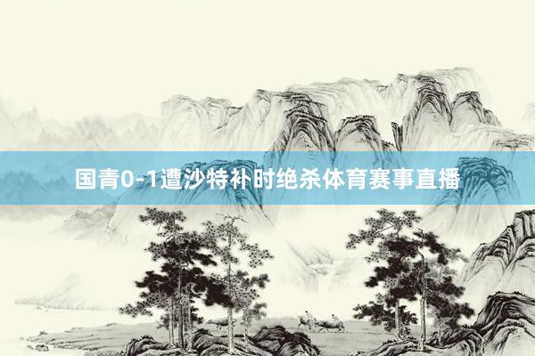 国青0-1遭沙特补时绝杀体育赛事直播