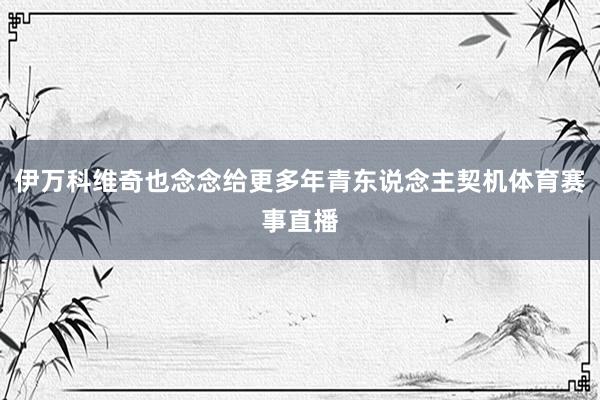 伊万科维奇也念念给更多年青东说念主契机体育赛事直播