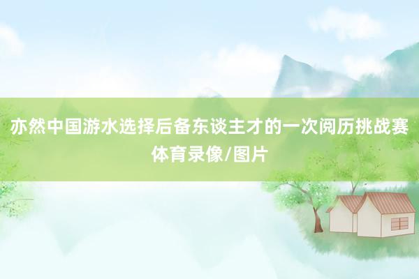 亦然中国游水选择后备东谈主才的一次阅历挑战赛体育录像/图片