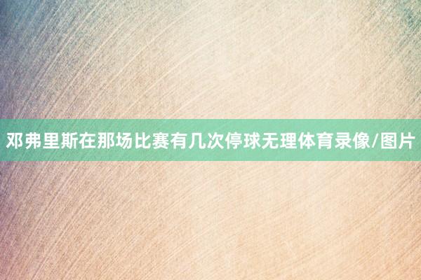 邓弗里斯在那场比赛有几次停球无理体育录像/图片